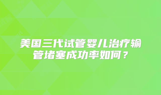 美国三代试管婴儿治疗输管堵塞成功率如何?