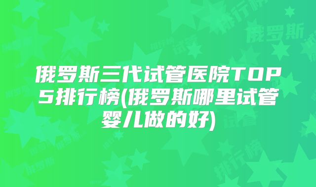 俄罗斯三代试管医院TOP5排行榜(俄罗斯哪里试管婴儿做的好)