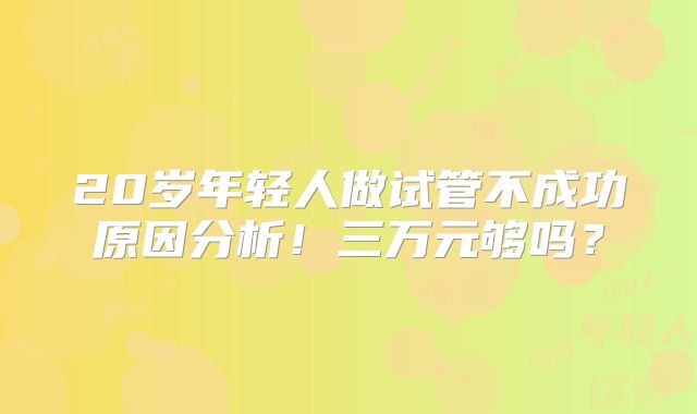 20岁年轻人做试管不成功原因分析!三万元够吗?