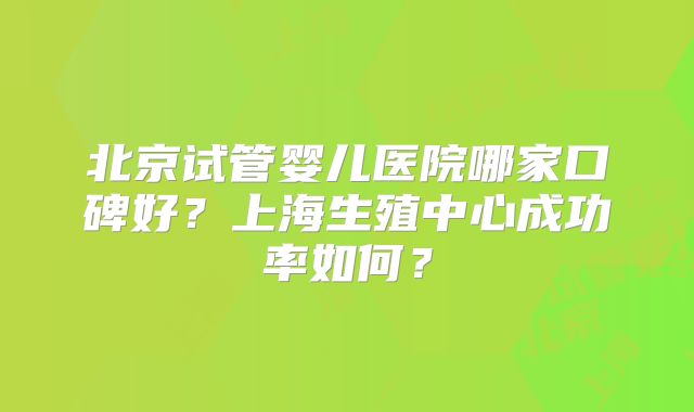 北京试管婴儿医院哪家口碑好？上海生殖中心成功率如何？