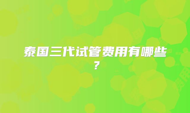 泰国三代试管费用有哪些？