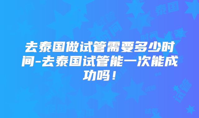 去泰国做试管需要多少时间-去泰国试管能一次能成功吗！