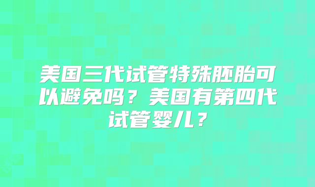 美国三代试管特殊胚胎可以避免吗?美国有第四代试管婴儿?