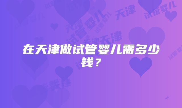 在天津做试管婴儿需多少钱？