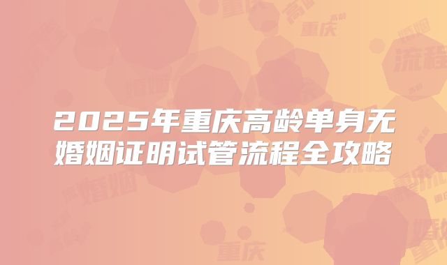 2025年重庆高龄单身无婚姻证明试管流程全攻略