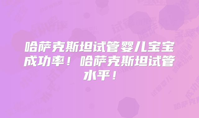 哈萨克斯坦试管婴儿宝宝成功率！哈萨克斯坦试管水平！