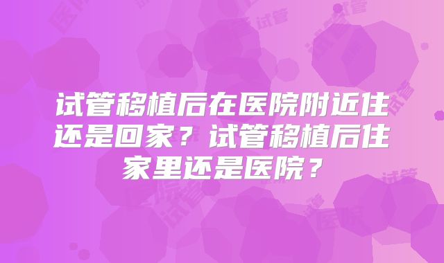 试管移植后在医院附近住还是回家？试管移植后住家里还是医院？