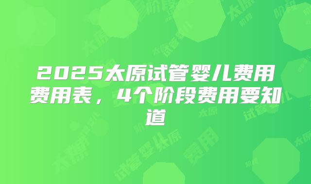 2025太原试管婴儿费用费用表,4个阶段费用要知道