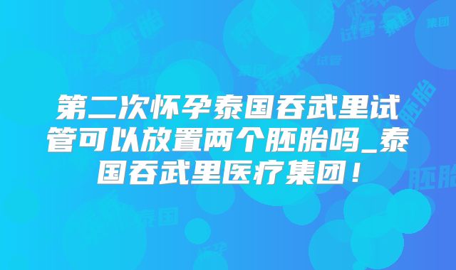 第二次怀孕泰国吞武里试管可以放置两个胚胎吗_泰国吞武里医疗集团！
