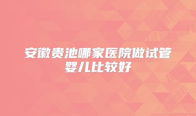 安徽贵池哪家医院做试管婴儿比较好