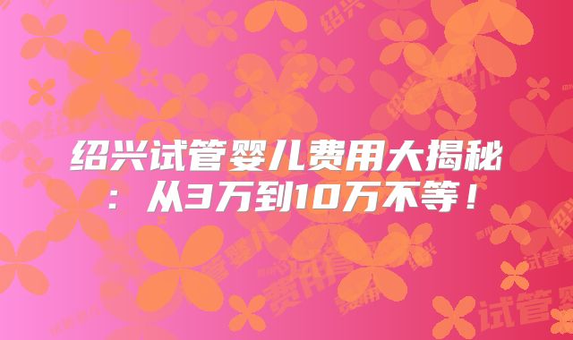 绍兴试管婴儿费用大揭秘：从3万到10万不等！