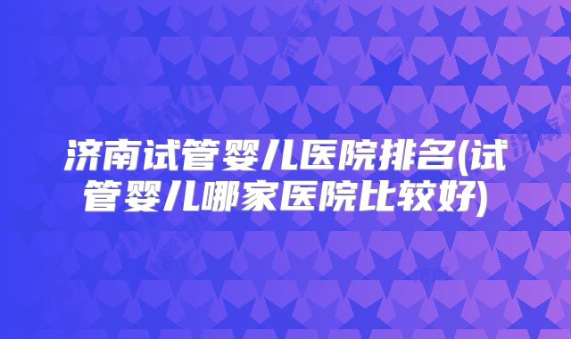济南试管婴儿医院排名(试管婴儿哪家医院比较好)