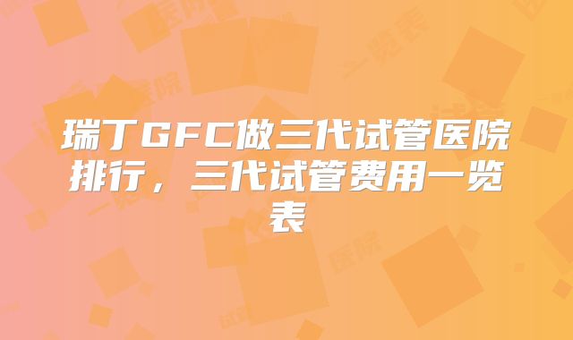 瑞丁GFC做三代试管医院排行，三代试管费用一览表