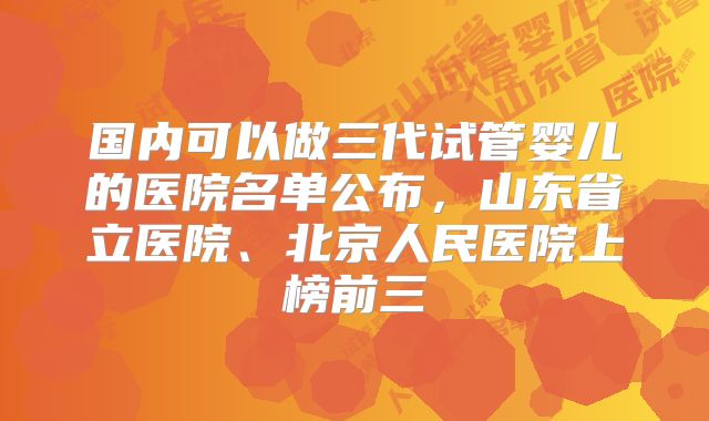 国内可以做三代试管婴儿的医院名单公布，山东省立医院、北京人民医院上榜前三