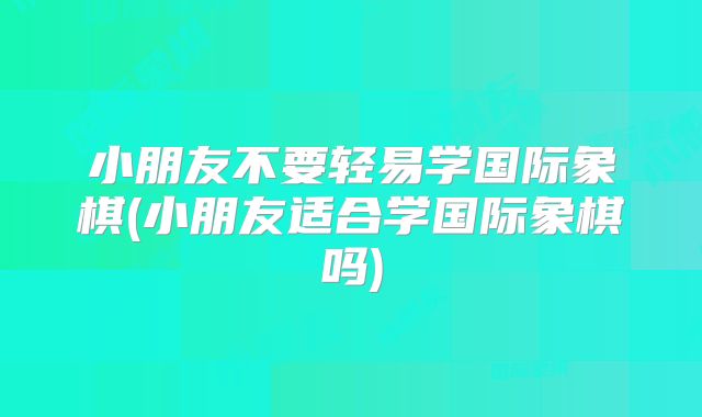 小朋友不要轻易学国际象棋(小朋友适合学国际象棋吗)