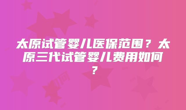 太原试管婴儿医保范围？太原三代试管婴儿费用如何？