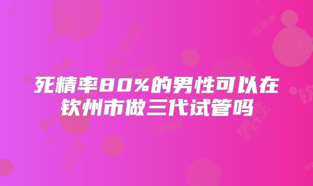 死精率80%的男性可以在钦州市做三代试管吗
