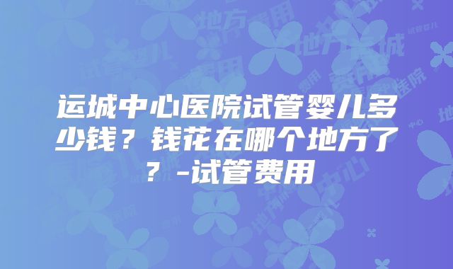 运城中心医院试管婴儿多少钱？钱花在哪个地方了？-试管费用