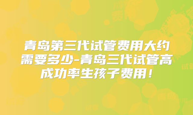 青岛第三代试管费用大约需要多少-青岛三代试管高成功率生孩子费用！