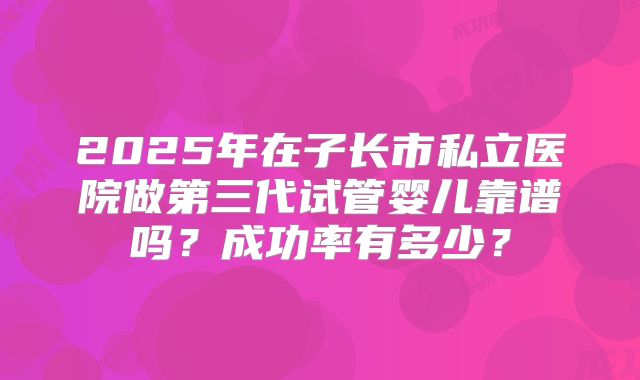 2025年在子长市私立医院做第三代试管婴儿靠谱吗？成功率有多少？