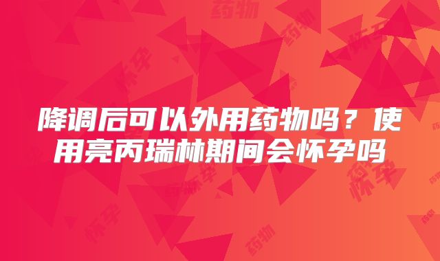 降调后可以外用药物吗？使用亮丙瑞林期间会怀孕吗