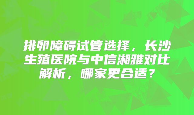 排卵障碍试管选择，长沙生殖医院与中信湘雅对比解析，哪家更合适？