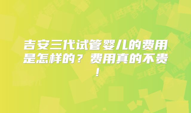 吉安三代试管婴儿的费用是怎样的？费用真的不贵！