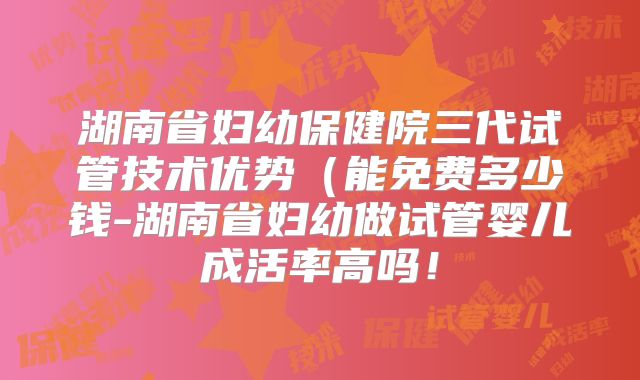 湖南省妇幼保健院三代试管技术优势（能免费多少钱-湖南省妇幼做试管婴儿成活率高吗！
