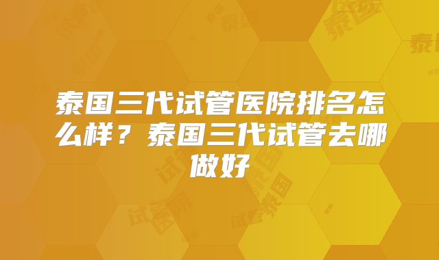 泰国三代试管医院排名怎么样?泰国三代试管去哪做好