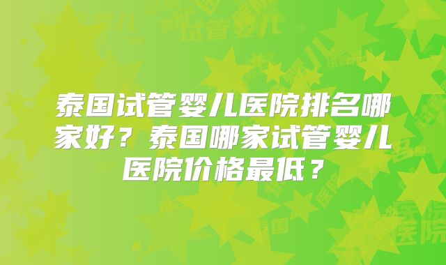 泰国试管婴儿医院排名哪家好？泰国哪家试管婴儿医院价格最低？