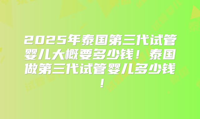 2025年泰国第三代试管婴儿大概要多少钱！泰国做第三代试管婴儿多少钱！