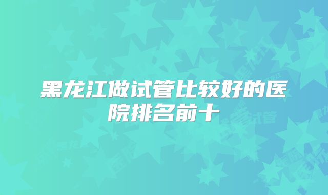 黑龙江做试管比较好的医院排名前十