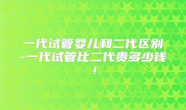 一代试管婴儿和二代区别-一代试管比二代贵多少钱!