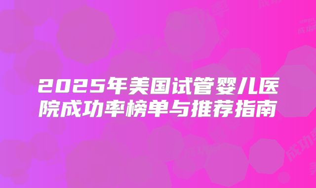 2025年美国试管婴儿医院成功率榜单与推荐指南