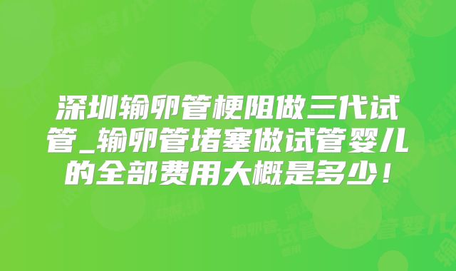 深圳输卵管梗阻做三代试管_输卵管堵塞做试管婴儿的全部费用大概是多少!