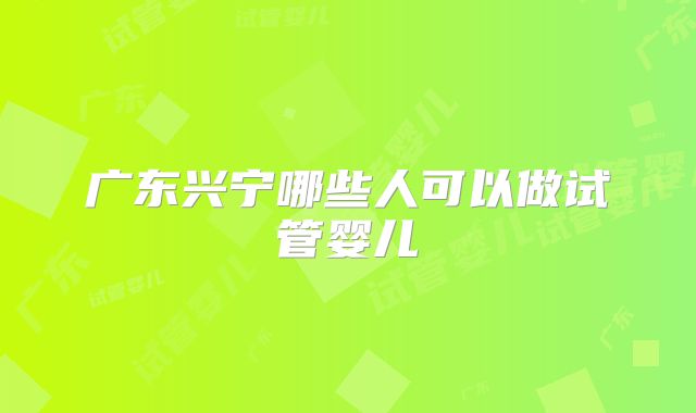 广东兴宁哪些人可以做试管婴儿