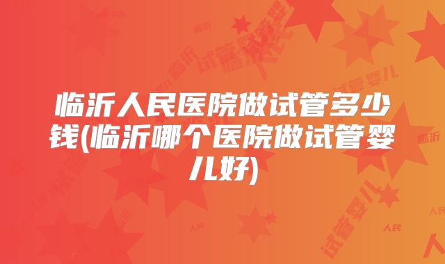 临沂人民医院做试管多少钱(临沂哪个医院做试管婴儿好)