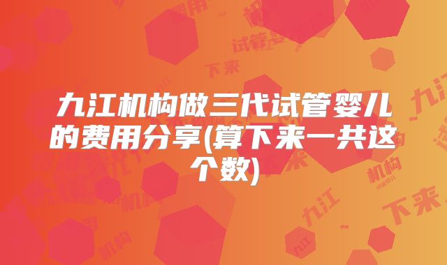 九江机构做三代试管婴儿的费用分享(算下来一共这个数)