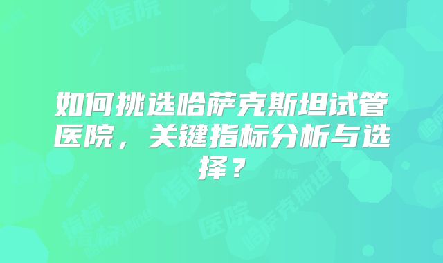 如何挑选哈萨克斯坦试管医院，关键指标分析与选择？