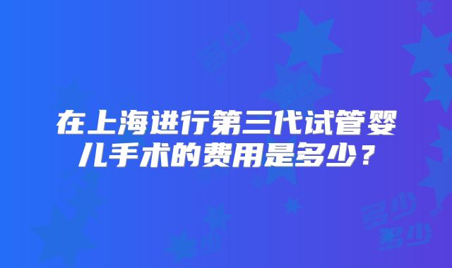 在上海进行第三代试管婴儿手术的费用是多少？
