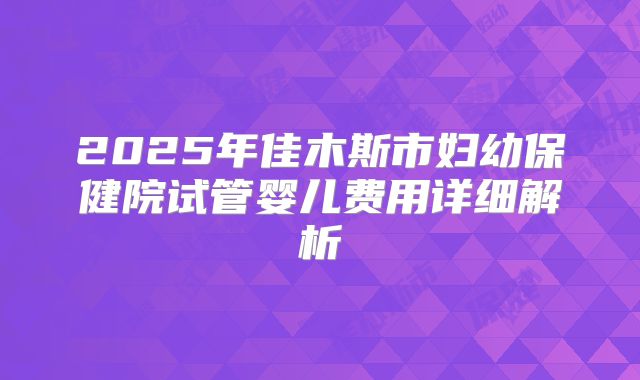 2025年佳木斯市妇幼保健院试管婴儿费用详细解析