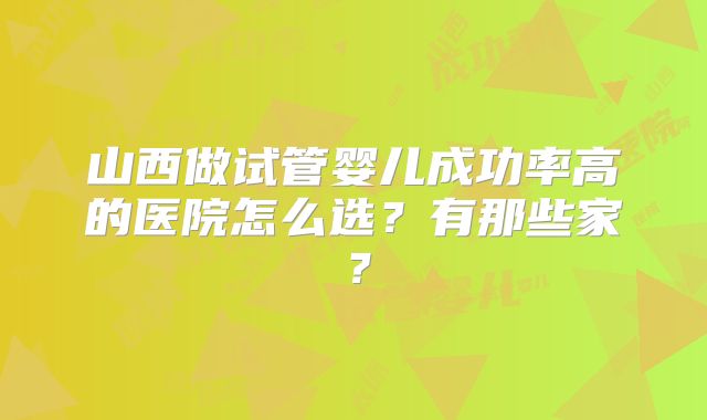 山西做试管婴儿成功率高的医院怎么选？有那些家？