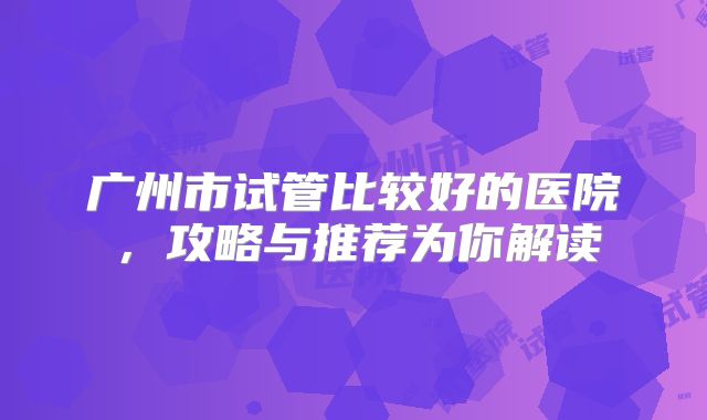 广州市试管比较好的医院,攻略与推荐为你解读