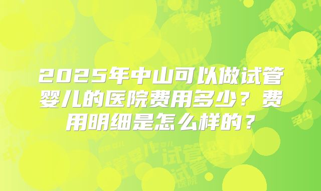 2025年中山可以做试管婴儿的医院费用多少？费用明细是怎么样的？