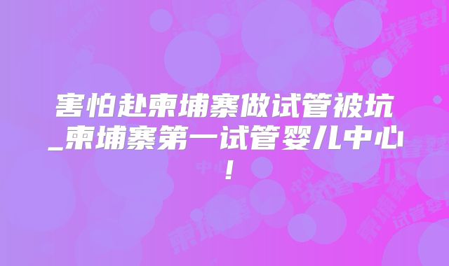 害怕赴柬埔寨做试管被坑_柬埔寨第一试管婴儿中心!