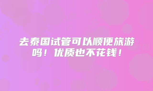 去泰国试管可以顺便旅游吗！优质也不花钱！