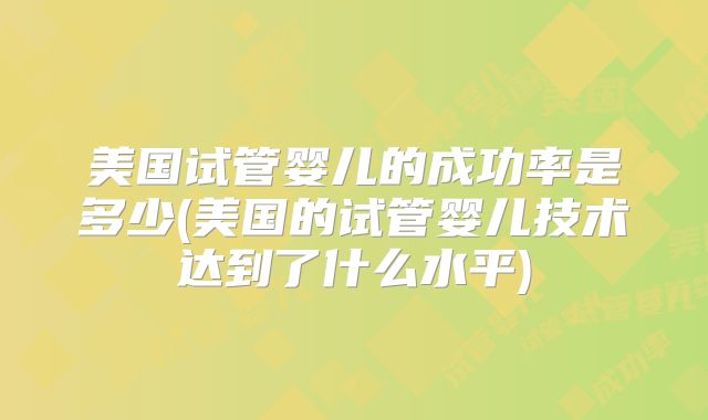 美国试管婴儿的成功率是多少(美国的试管婴儿技术达到了什么水平)