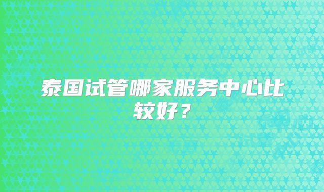 泰国试管哪家服务中心比较好？