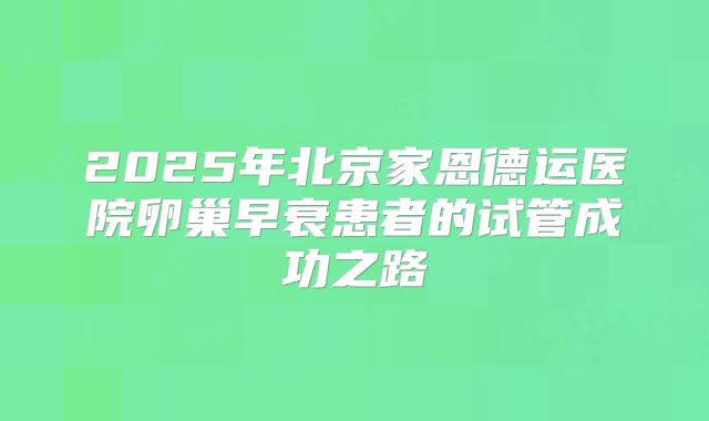 2025年北京家恩德运医院卵巢早衰患者的试管成功之路
