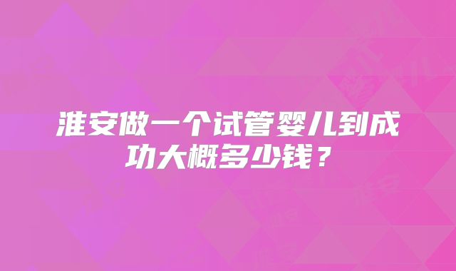 淮安做一个试管婴儿到成功大概多少钱？